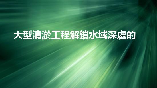 大型清淤工程解鎖水域深處的秘密：提升流動性的革新解決方案！