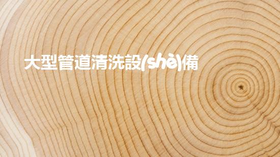 大型管道清洗設(shè)備解鎖清水河流的秘密技巧