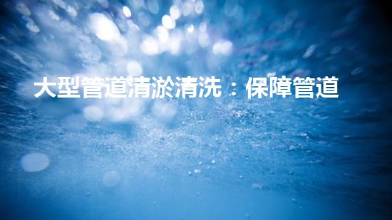 大型管道清淤清洗：保障管道暢通，提升設(shè)備壽命