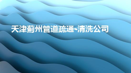 天津薊州管道疏通-清洗公司
