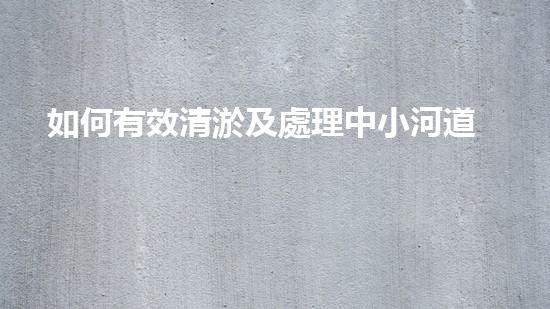 如何有效清淤及處理中小河道的淤泥？解析專業(yè)技術(shù)與應(yīng)用方案