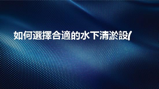 如何選擇合適的水下清淤設(shè)備-