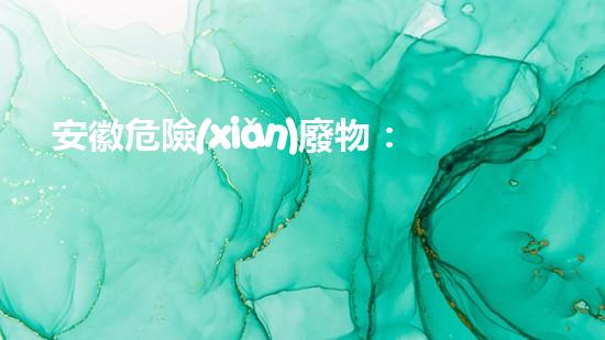 安徽危險(xiǎn)廢物：黑暗背后的隱患！