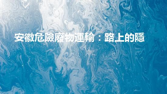 安徽危險廢物運輸：路上的隱患是什么？