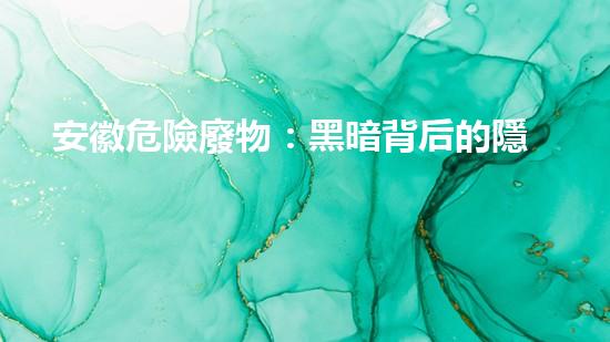 安徽危險廢物：黑暗背后的隱患！