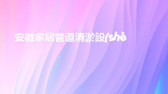安徽家居管道清淤設(shè)備家居管道清淤的秘密武器是什么！