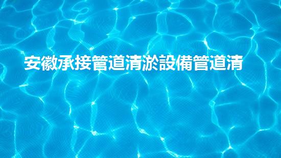 安徽承接管道清淤設備管道清淤新技術助力環(huán)保事業(yè)！