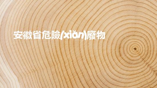 安徽省危險(xiǎn)廢物：威脅與挑戰(zhàn)！