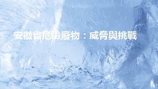 安徽省危險廢物：威脅與挑戰(zhàn)！