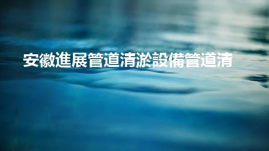 安徽進展管道清淤設備管道清淤技術(shù)革新帶來的新機遇！