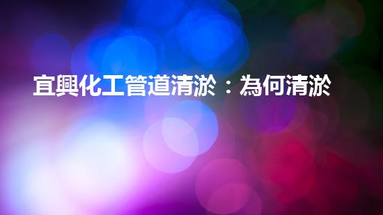 宜興化工管道清淤：為何清淤是必要的？