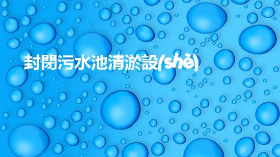 封閉污水池清淤設(shè)備安裝清淤技術(shù)革新如何提升污水處理效率