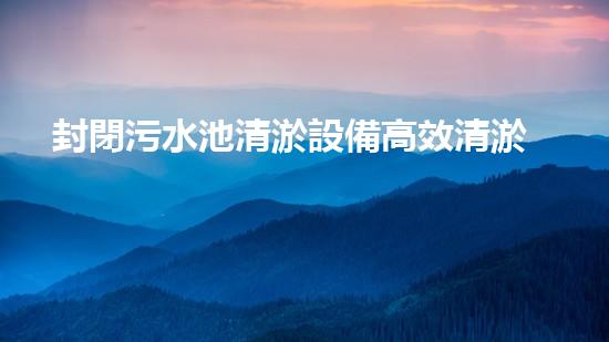 封閉污水池清淤設備高效清淤技術助力污水處理新革命