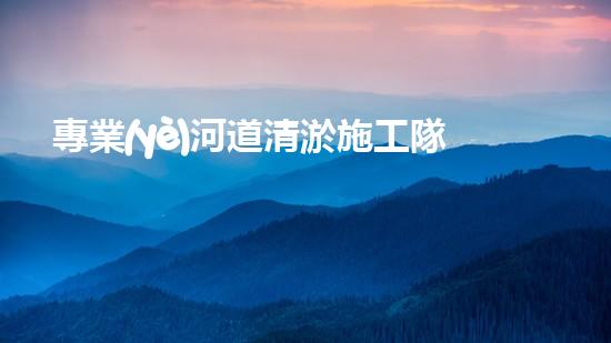 專業(yè)河道清淤施工隊(duì)伍的全面解析