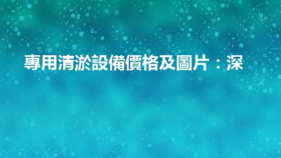 專用清淤設備價格及圖片：深入了解市場現(xiàn)況