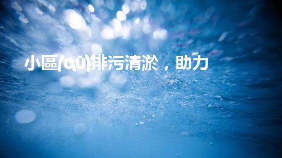 小區(qū)排污清淤，助力綠色環(huán)保