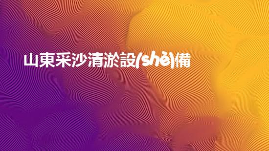 山東采沙清淤設(shè)備：解決黃河堤防危機的黑科技！