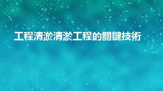 工程清淤清淤工程的關鍵技術與創(chuàng)新方法你了解嗎
