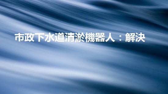 市政下水道清淤機器人：解決城市下水道問題的終極方案？