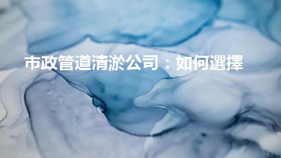 市政管道清淤公司：如何選擇最佳服務(wù)？