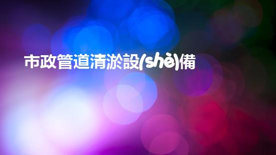 市政管道清淤設(shè)備：致力于城市排水系統(tǒng)的高效清潔