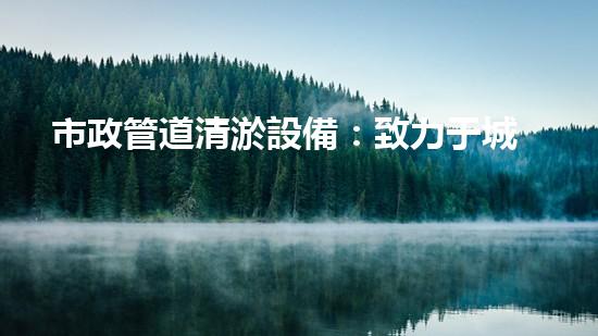 市政管道清淤設備：致力于城市排水系統(tǒng)的高效清潔