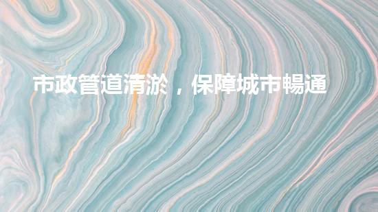 市政管道清淤，保障城市暢通無阻