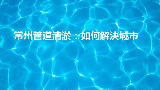 常州管道清淤：如何解決城市管網(wǎng)堵塞難題？