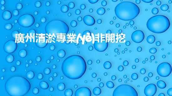廣州清淤專業(yè)非開挖清淤解鎖水體新生命！