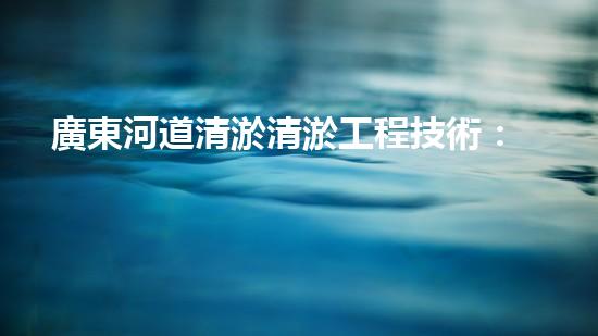 廣東河道清淤清淤工程技術：揭秘！