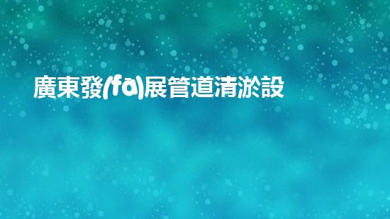 廣東發(fā)展管道清淤設(shè)備：提升城市基礎(chǔ)設(shè)施維護(hù)效率
