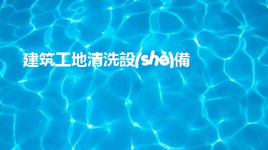 建筑工地清洗設(shè)備深入探索：改變水域生態(tài)的革新解決方案？