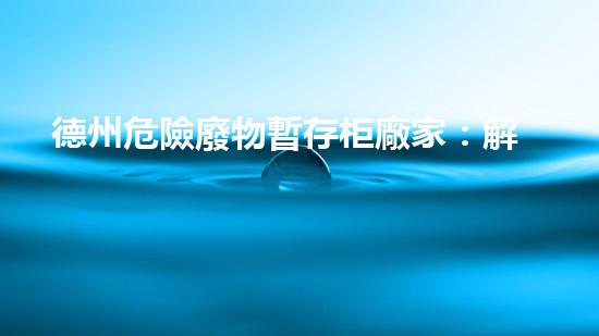 德州危險廢物暫存柜廠家：解密環(huán)境保護的關(guān)鍵防線！