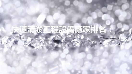 快速清淤工程設備廠家排名：挖掘行業(yè)領軍企業(yè)