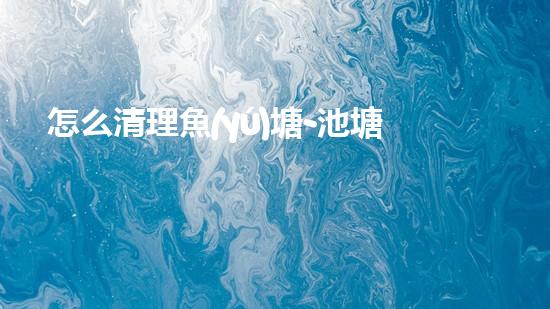 怎么清理魚(yú)塘-池塘清理的實(shí)用知識(shí)