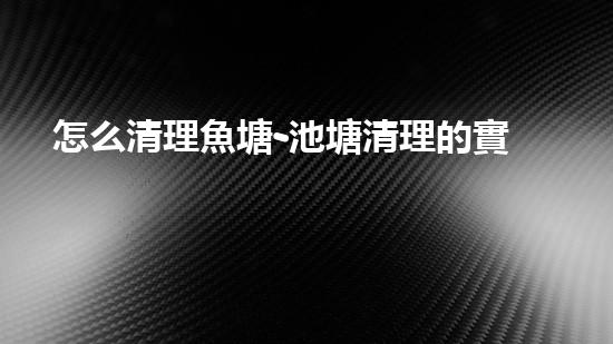 怎么清理魚塘-池塘清理的實用知識