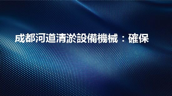 成都河道清淤設備機械：確保水流暢通的必備工具
