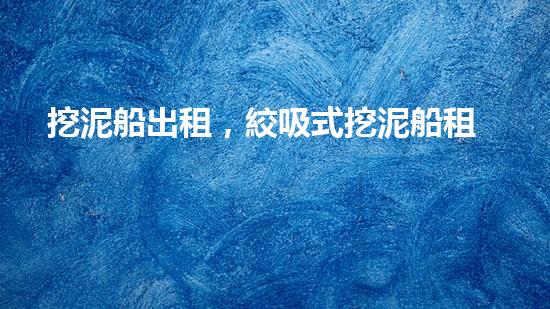 挖泥船出租，絞吸式挖泥船租賃價(jià)格