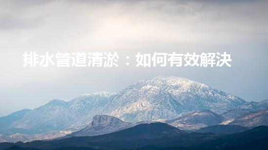 排水管道清淤：如何有效解決排水系統(tǒng)堵塞問題？
