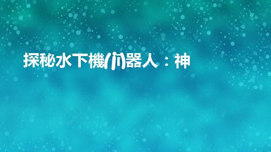 探秘水下機(jī)器人：神秘海底世界的無(wú)人勇者！