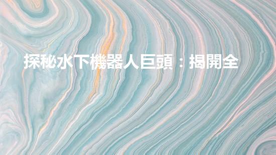探秘水下機器人巨頭：揭開全球領先企業(yè)的神秘面紗！