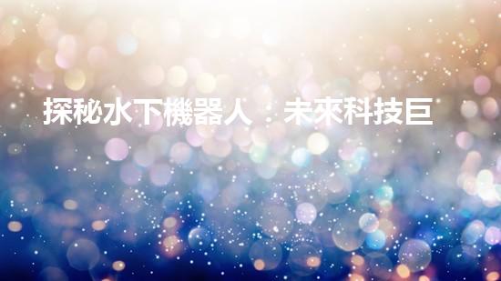 探秘水下機器人：未來科技巨頭的新寵？