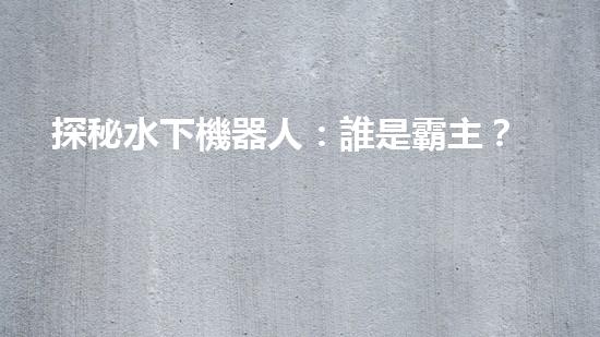 探秘水下機器人：誰是霸主？
