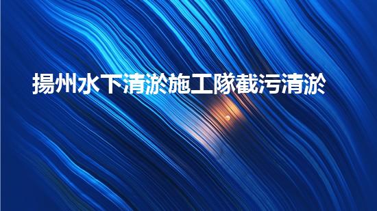 揚州水下清淤施工隊截污清淤公司