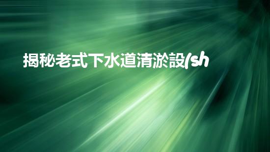 揭秘老式下水道清淤設(shè)備的神秘面紗！
