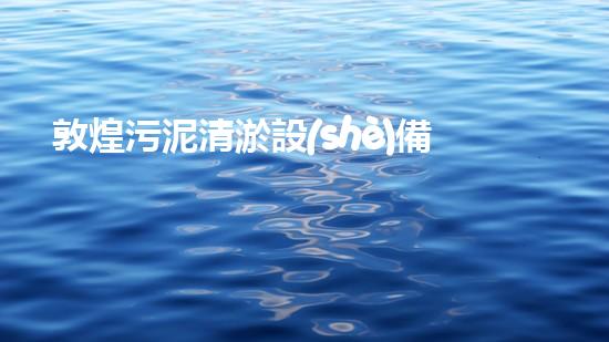 敦煌污泥清淤設(shè)備哪家好選擇污泥清淤設(shè)備的最佳指南是什么