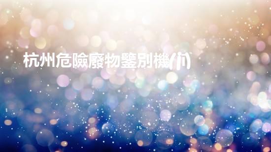 杭州危險廢物鑒別機(jī)構(gòu)：揭秘隱藏在我們身邊的危險！