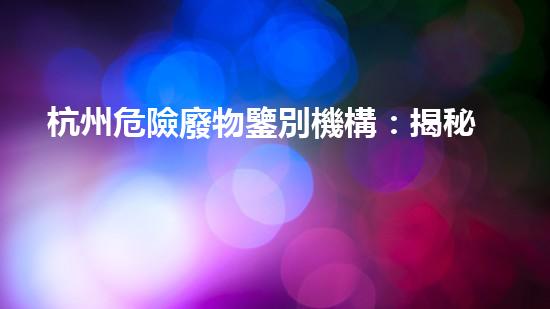 杭州危險廢物鑒別機構：揭秘隱藏在我們身邊的危險！