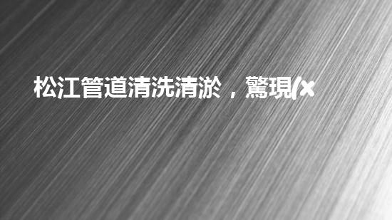 松江管道清洗清淤，驚現(xiàn)隱秘世界！