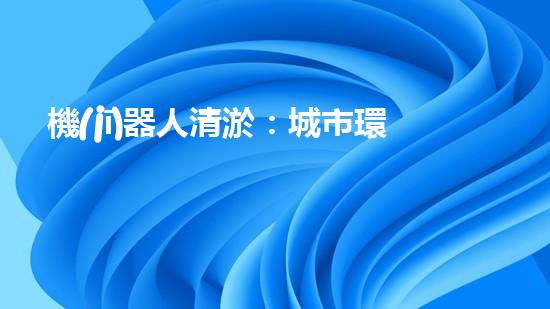 機(jī)器人清淤：城市環(huán)境衛(wèi)士還是技術(shù)挑戰(zhàn)？